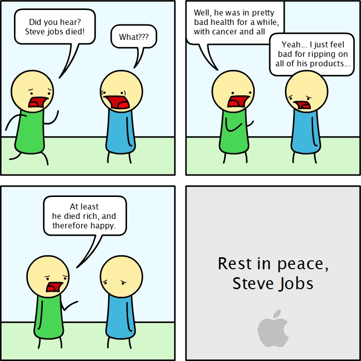 Did you hear?
Steve jobs died!
What???
Well, he was in pretty
bad health for a while,
with cancer and all
Yeah... I just feel
bad for ripping on
all of his products...
At least
he died rich, and
therefore happy.
Rest in peace,
Steve Jobs