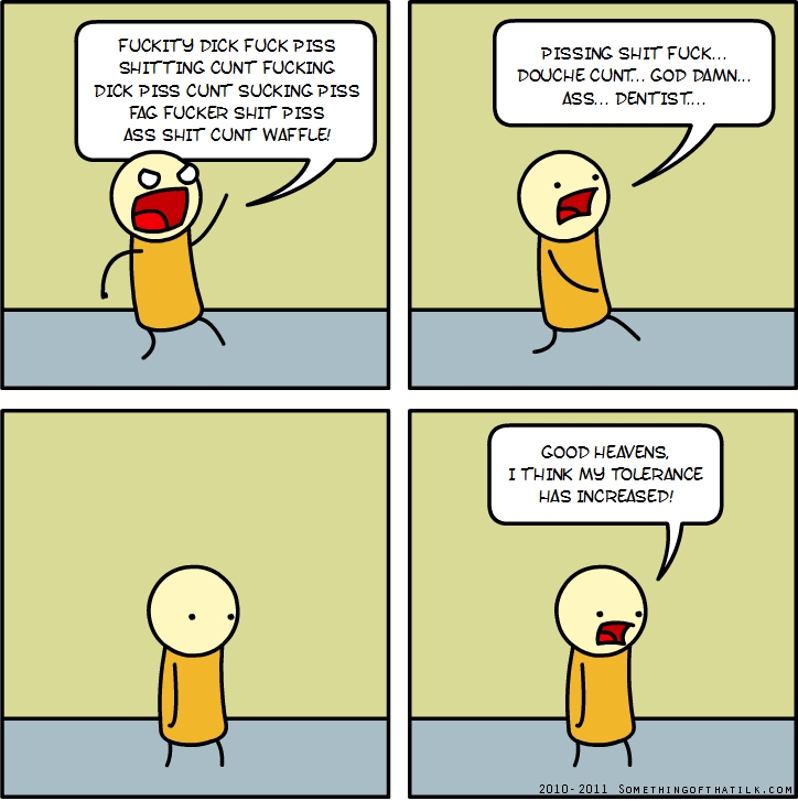 FUCKITY DICK FUCK PISS
SHITTING CUNT FUCKING
DICK PISS CUNT SUCKING PISS
FAG FUCKER SHIT PISS
ASS SHIT CUNT WAFFLE!
PISSING SHIT FUCK...
DOUCHE CUNT... GOD DAMN...
ASS... DENTIST...
GOOD HEAVENS,
I THINK MY TOLERANCE
HAS INCREASED!
2010- 2011 SOMETHINGOFHATILK.COM