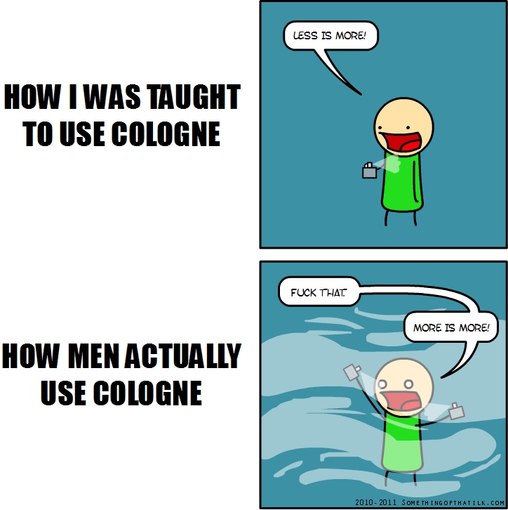 HOW I WAS TAUGHT
TO USE COLOGNE
LESS IS MORE!
HOW MEN ACTUALLY
USE COLOGNE
FUCK THAT
MORE IS MORE!
2010-2011 SOMETHINGOFTHATILK.COM