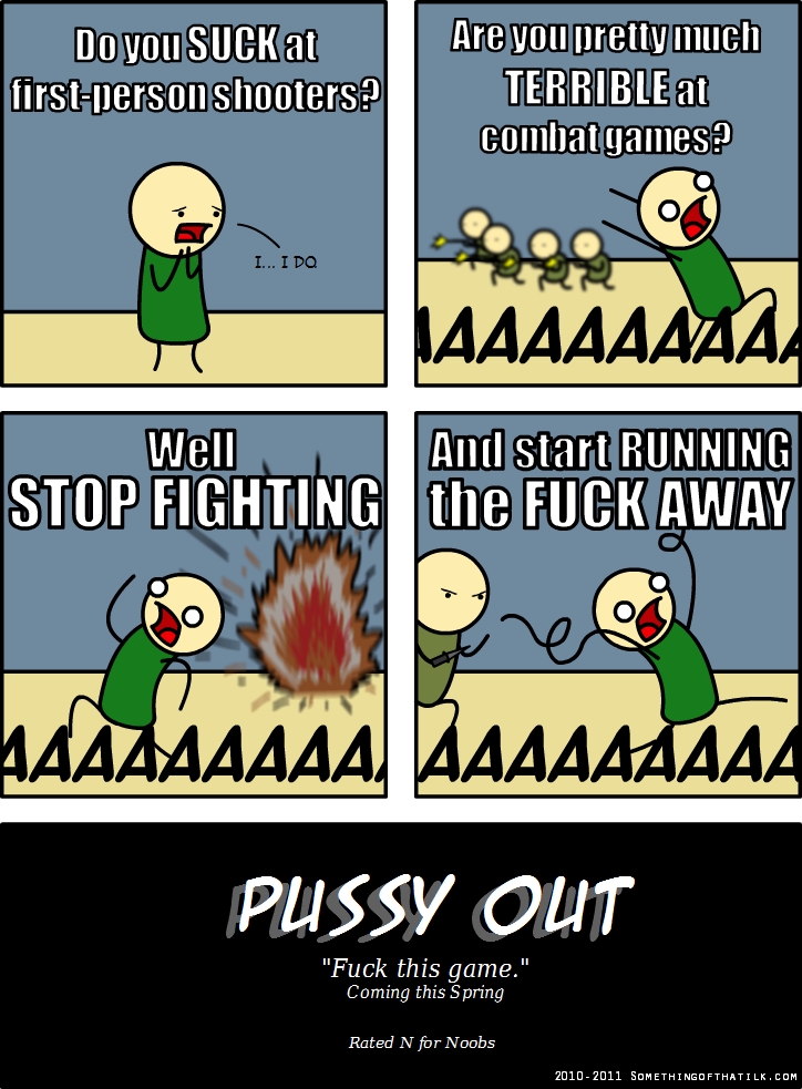 Do you SUCK at
first-person shooters?
I... I DO
Are you pretty much
TERRIBLE at
combat games?
AAAAAAAAAA
Well
STOP FIGHTING
AAAAAAAAAA
And start RUNNING
the FUCK AWAY
AAAAAAAAAA
PUSSY OUT
