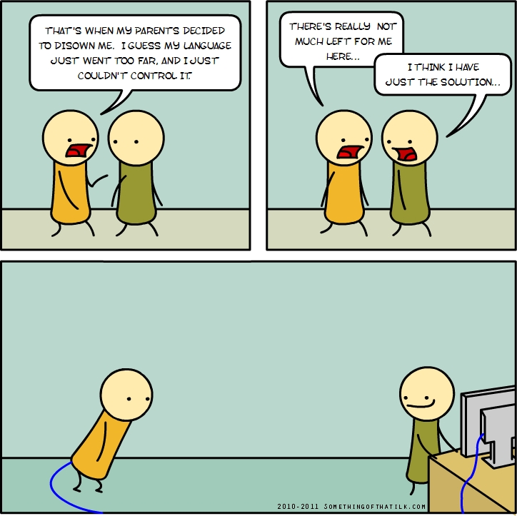 THAT'S WHEN MY PARENTS DECIDED
TO DISOWN ME. I GUESS MY LANGUAGE
JUST WENT TOO FAR, AND I JUST
COULDN'T CONTROL IT
THERE'S REALLY NOT
MUCH LEFT FOR ME
HERE...
I THINK I HAVE
JUST THE SOLUTION...
2010-2011 SOMETHINGOFTHATLK.COM