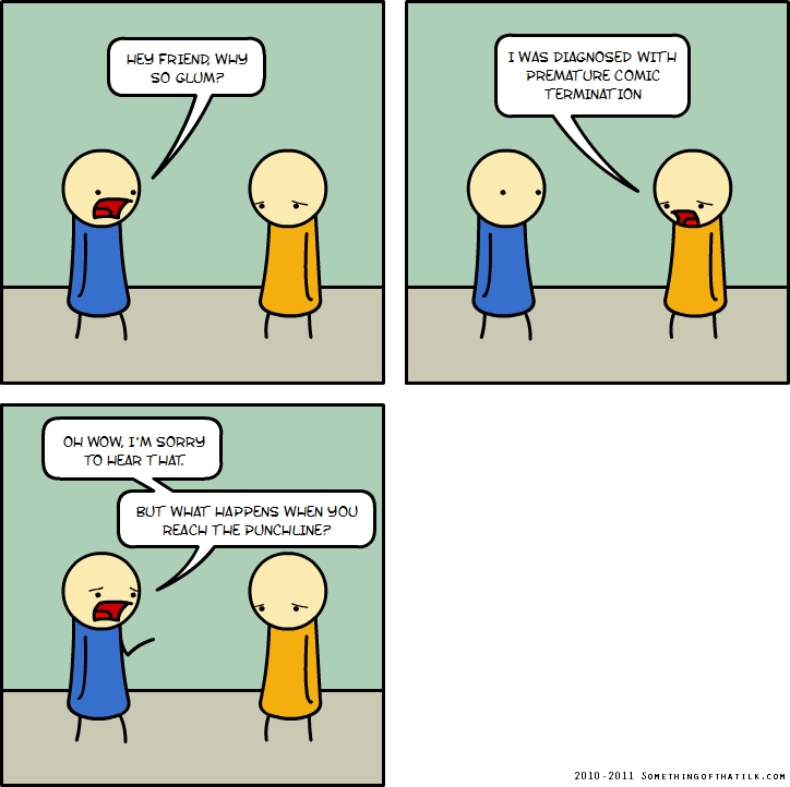 HEY FRIEND, WHY
SO GLUM?
I WAS DIAGNOSED WITH
PREMATURE COMIC
TERMINATION
OH WOW, I'M SORRY
TO HEAR THAT.
BUT WHAT HAPPENS WHEN YOU
REACH THE PUNCHLINE?
2010 -2011 SOMETHINGOFTHATILK.COM