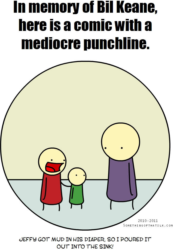 In memory of Bil Keane,
here is a comic with a
mediocre punchline.
2010-2011
SOMETHINGOFTHATLK.COM
JEFFY GOT MUD IN HIS DIAPER, SO I POURED IT
OUT INTO THE SINK!