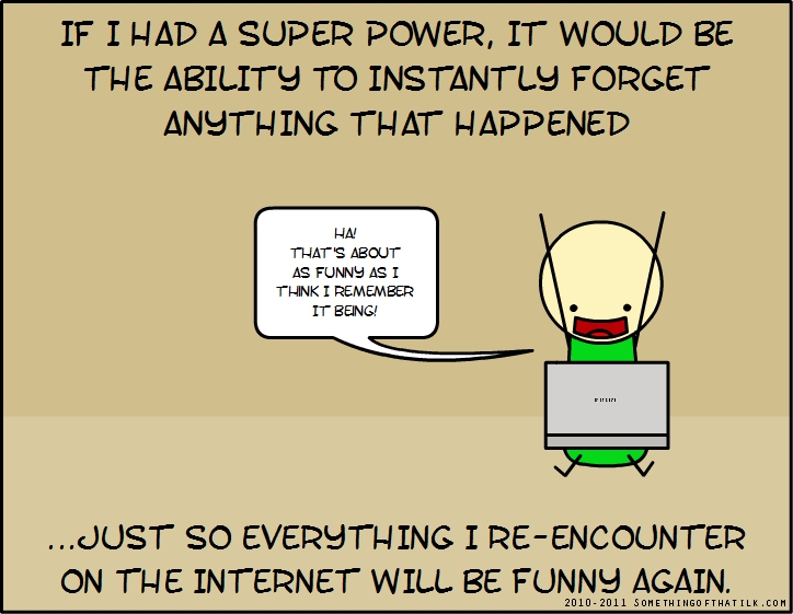 IF I HAD A SUPER POWER, IT WOULD BE THE ABILITY TO INSTANTLY FORGET ANYTHING THAT HAPPENED
HA!
THAT'S ABOUT AS FUNNY AS I THINK I REMEMBER IT BEING!
...JUST SO EVERYTHING I RE-ENCOUNTER ON THE INTERNET WILL BE FUNNY AGAIN.
2010-2011 SOMETHINGOFTHATILK.COM
