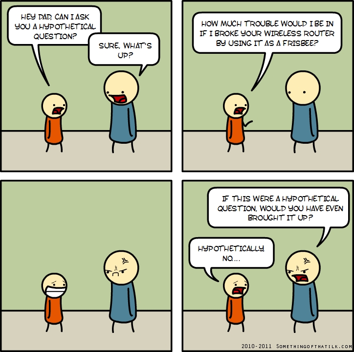 HEY DAD, CAN I ASK
YOU A HYPOTHETICAL
QUESTION?
SURE, WHAT'S
UP?
HOW MUCH TROUBLE WOULD I BE IN
IF I BROKE YOUR WIRELESS ROUTER
BY USING IT AS A FRISBEE?
IF THIS WERE A HYPOTHETICAL
QUESTION, WOULD YOU HAVE EVEN
BROUGHT IT UP?
HYPOTHETICALLY,
NO...
2010-2011 SOMETHINGOFTHATLIK.COM