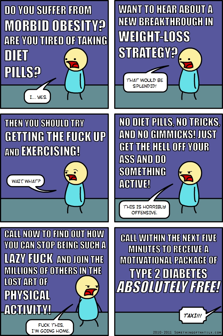 DO YOU SUFFER FROM
MORBID OBESITY?
ARE YOU TIRED OF TAKING
DIET
PILLS?
I... YES.
WANT TO HEAR ABOUT A
NEW BREAKTHROUGH IN
WEIGHT-LOSS
STRATEGY?
THAT WOULD BE
SPLENDID!
THEN YOU SHOULD TRY
GETTING THE FUCK UP
AND EXERCISING!
WAIT, WHAT?
NO DIET PILLS, NO TRICKS,
AND NO GIMMICKS! JUST
GET THE HELL OFF YOUR
ASS AND DO
SOMETHING
ACTIVE!
THIS IS HORRIBLY
OFFENSIVE.
CALL NOW TO FIND OUT HOW
YOU CAN STOP BEING SUCH A
LAZY FUCK AND JOIN THE
MILLIONS OF OTHERS IN THE
LOST ART OF
PHYSICAL
ACTIVITY!
FUCK THIS,
I'M GOING HOME.
CALL