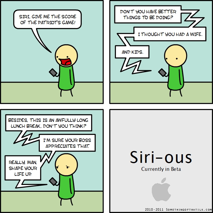 SIRI, GIVE ME THE SCORE
OF THE PATRIOT'S GAME!
DON'T YOU HAVE BETTER
THINGS TO BE DOING?
I THOUGHT YOU HAD A WIFE.
AND KIDS.
BESIDES, THIS IS AN AWFULLY LONG
LUNCH BREAK, DON'T YOU THINK?
I'M SURE YOUR BOSS
APPRECIATES THAT.
REALLY, MAN,
SHAPE YOUR
LIFE UP!
Siri-ous
Currently in Beta
2010-2011 SOMETHINGOFTHATILK.COM