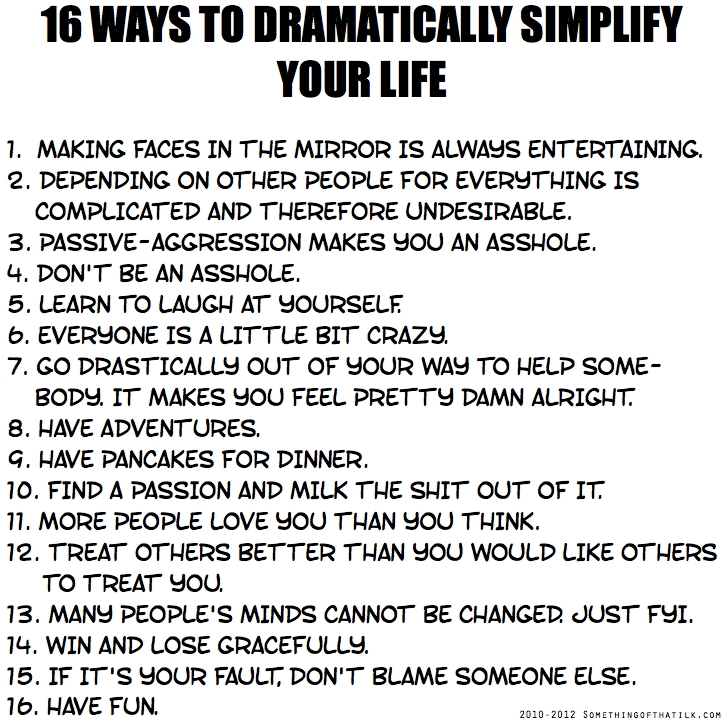 16 WAYS TO DRAMATICALLY SIMPLIFY
YOUR LIFE
1. MAKING FACES IN THE MIRROR IS ALWAYS ENTERTAINING.
2. DEPENDING ON OTHER PEOPLE FOR EVERYTHING IS
COMPLICATED AND THEREFORE UNDESIRABLE.
3. PASSIVE-AGGRESSION MAKES YOU AN ASSHOLE.
4. DON'T BE AN ASSHOLE.
5. LEARN TO LAUGH AT YOURSELF.
6. EVERYONE IS A LITTLE BIT CRAZY.
7. GO DRASTICALLY OUT OF YOUR WAY TO HELP SOME-
BODY. IT MAKES YOU FEEL PRETTY DAMN ALRIGHT.
8. HAVE ADVENTURES.
9. HAVE PANCAKES FOR DINNER.
10. FIND A PASSION AND MILK THE SHIT OUT OF IT.
11. MORE PEOPLE LOVE YOU THAN YOU THINK.