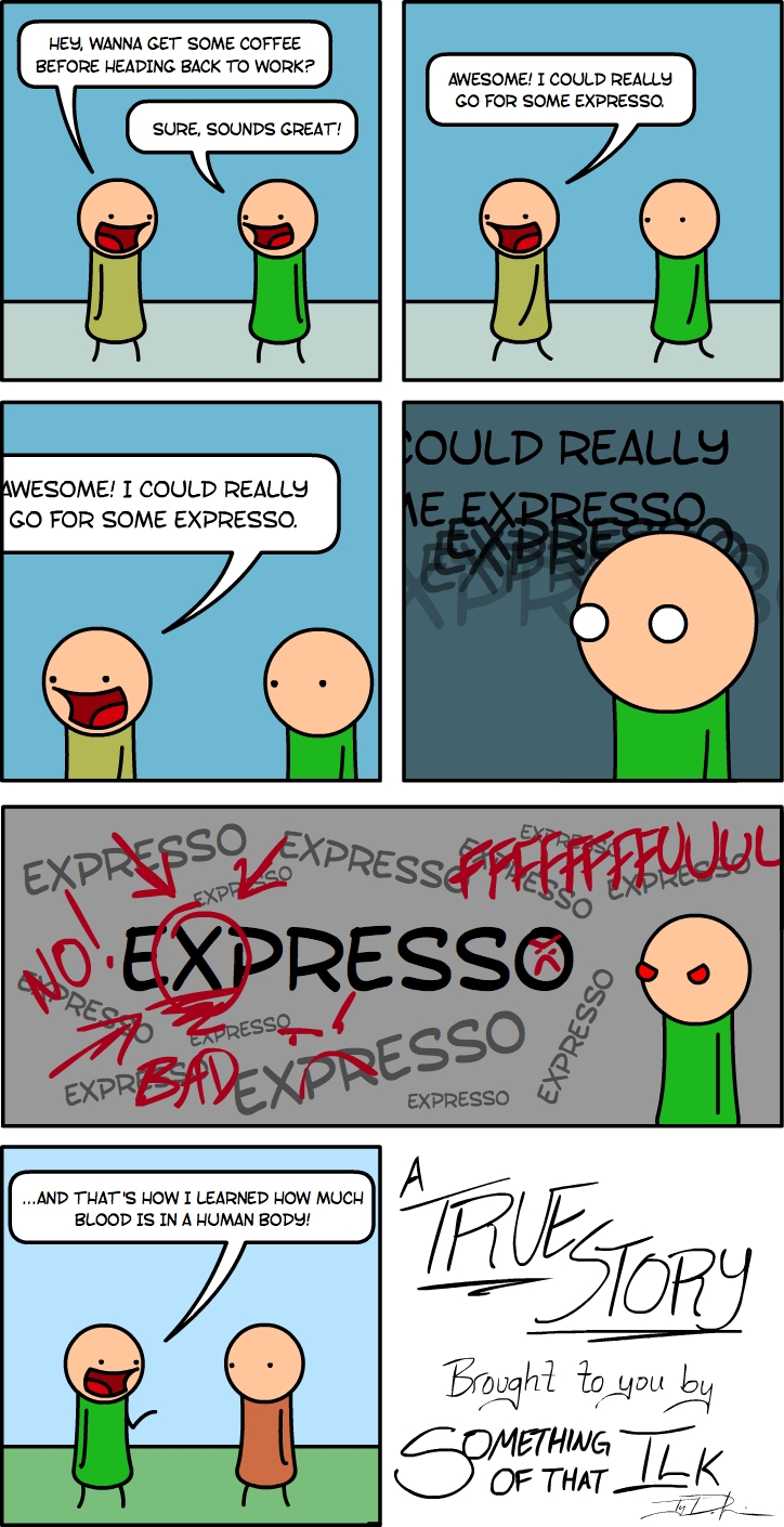 HEY, WANNA GET SOME COFFEE BEFORE HEADING BACK TO WORK?
SURE, SOUNDS GREAT!
AWESOME! I COULD REALLY GO FOR SOME EXPRESSO.
AWESOME! I COULD REALLY GO FOR SOME EXPRESSO.
COULD REALLY ME EXPRESSO
EXPER
NO! EXPRESSO
BAD EXPRESSO
...AND THAT'S HOW I LEARNED HOW MUCH BLOOD IS IN A HUMAN BODY!
A TRUE STORY
Brought to you by SOMETHING OF THAT ILK
-LDR
F#FF#FUUL
EXPRESSO
EXPRESSO
EXPRESSO
EXPRESSO
EXPRESSO
EXPRESSO
EXPRESSO
EXPRESSO
EXPRESSO
EXPRESSO