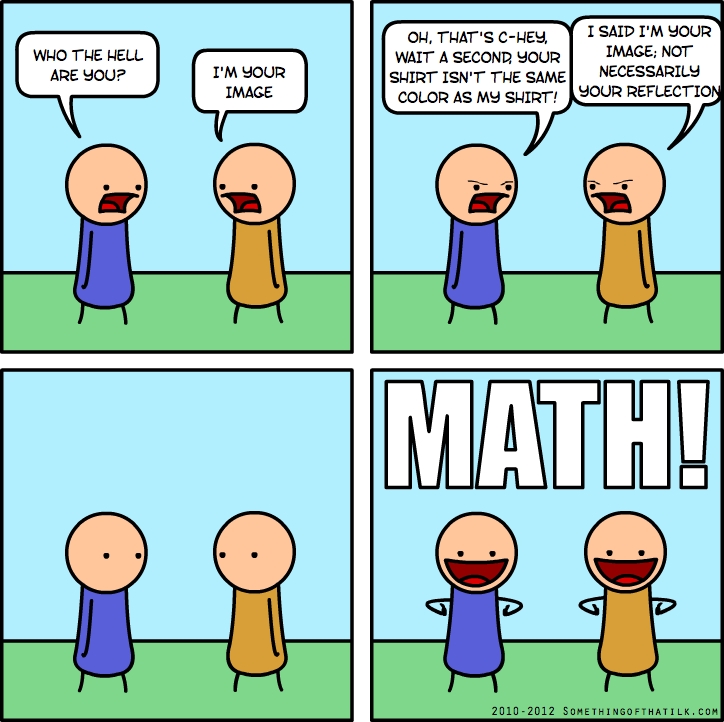 WHO THE HELL
ARE YOU?
I'M YOUR
IMAGE
OH, THAT'S C-HEY,
WAIT A SECOND, YOUR
SHIRT ISN'T THE SAME
COLOR AS MY SHIRT!
I SAID I'M YOUR
IMAGE, NOT
NECESSARILY
YOUR REFLECTION
MATH!
2010-2012 SOMETHINGOFTHATILK.COM