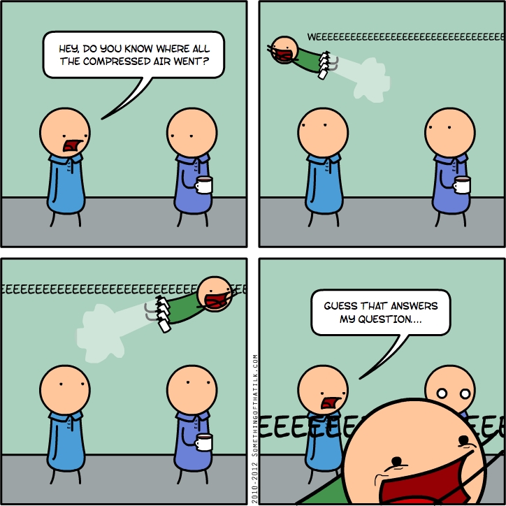 HEY, DO YOU KNOW WHERE ALL
THE COMPRESSED AIR WENT?
WEEEEEEEEEEEEEEEEEEEEEEEEEEEEEEE
EEEEEEEEEEEEEEEEEEEEEEEEEEE
2010-2012 SOMETHINGOFTHATIK.COM
GUESS THAT ANSWERS
MY QUESTION...
EEEEEE