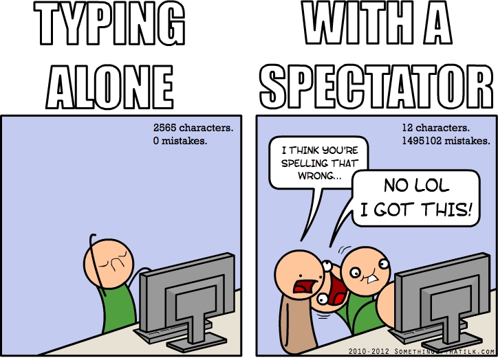 TYPING
ALONE
WITH A
SPECTATOR
2565 characters.
0 mistakes.
12 characters.
1495102 mistakes.
I THINK YOU'RE
SPELLING THAT
WRONG...
NO LOL
I GOT THIS!
2010-2012 SOMETHINGOFTHATILK.COM