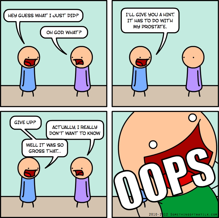 HEY GUESS WHAT I JUST DID?
OH GOD. WHAT?
I'LL GIVE YOU A HINT.
IT HAS TO DO WITH
MY PROSTATE.
GIVE UP?
ACTUALLY, I REALLY
DON'T WANT TO KNOW
WELL IT WAS SO
GROSS THAT..
OOPS
2010-2012 SOMETHINGOFTHATILK.COM