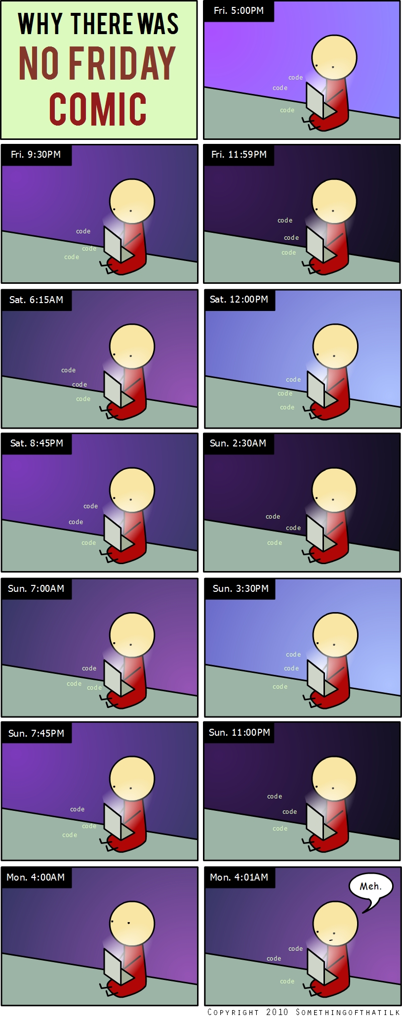 WHY THERE WAS
NO FRIDAY
COMIC
Fri. 5:00PM
code
code
code
Fri. 9:30PM
code
code
code
Fri. 11:59PM
code
code
code
Sat. 6:15AM
code
code
code
Sat. 12:00PM
code
code
code
Sat. 8:45PM
code
code
code
Sun. 2:30AM
code
code
code
Sun. 7:00AM
code
code
code
Sun. 3:30PM
code
code
code
Sun. 7: