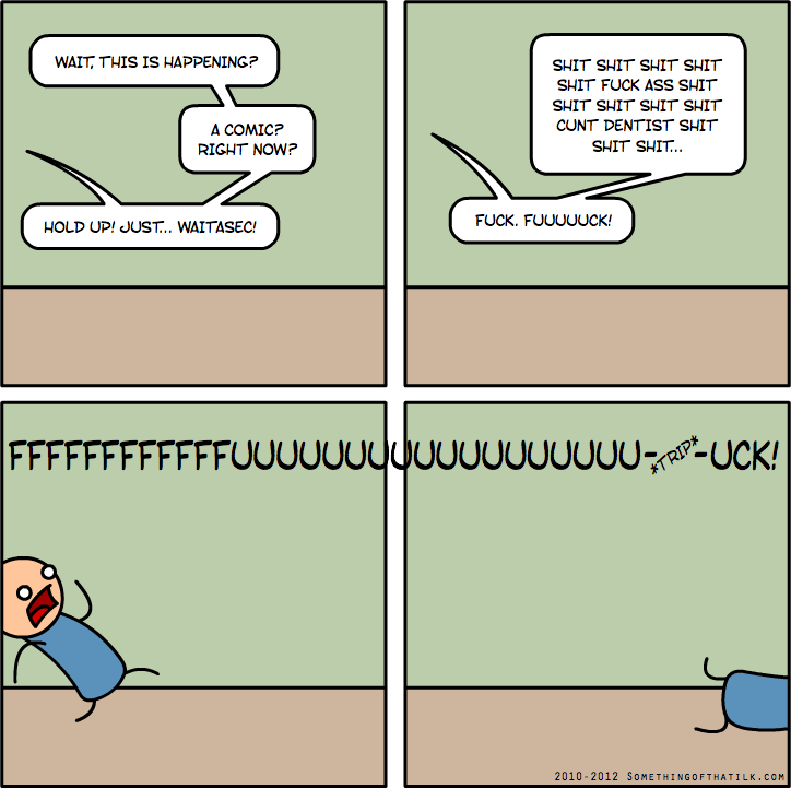WAIT, THIS IS HAPPENING?
A COMIC?
RIGHT NOW?
HOLD UP! JUST... WAITASEC!
SHIT SHIT SHIT SHIT
SHIT FUCK ASS SHIT
SHIT SHIT SHIT SHIT
CUNT DENTIST SHIT
SHIT SHIT...
FUCK. FUUUUUCK!
FFFFFFFFFFFFFUUUUUUUUUUUUUUUUUUUU-*TRIP*-UCK!
2010-2012 SOMETHINGOFTHATILK.COM