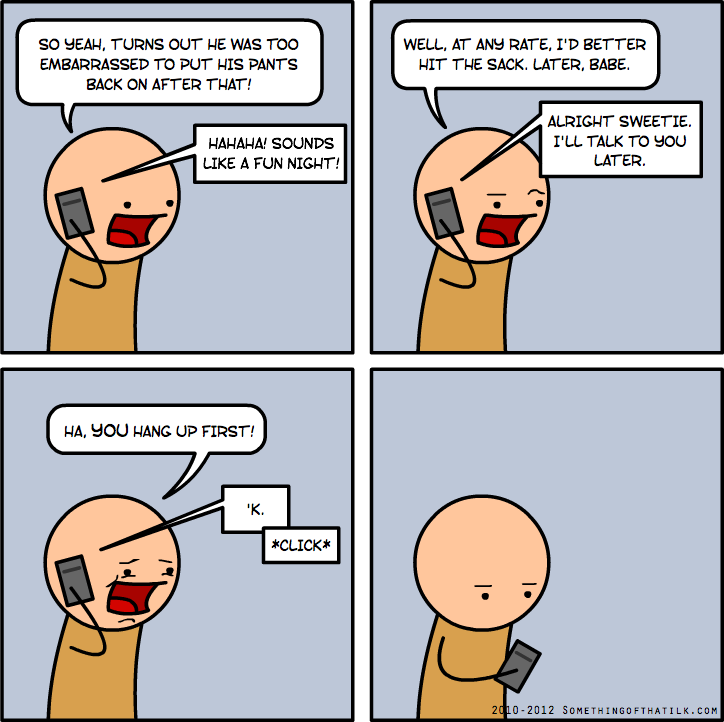 SO YEAH, TURNS OUT HE WAS TOO EMBARRASSED TO PUT HIS PANTS BACK ON AFTER THAT!
WELL, AT ANY RATE, I'D BETTER HIT THE SACK. LATER, BABE.
ALRIGHT SWEETIE. I'LL TALK TO YOU LATER.
HA, YOU HANG UP FIRST!
'K.
*CLICK*
2010-2012 SOMETHINGOFTHATILK.COM