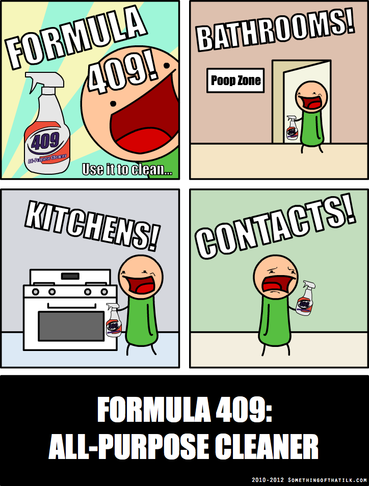 FORMULA
409!
BATHROOMS!
409
Use it to clean...
KITCHENS!
CONTACTS!
FORMULA 409:
ALL-PURPOSE CLEANER
2010-2012 SOMETHINGOFTHATILK.COM