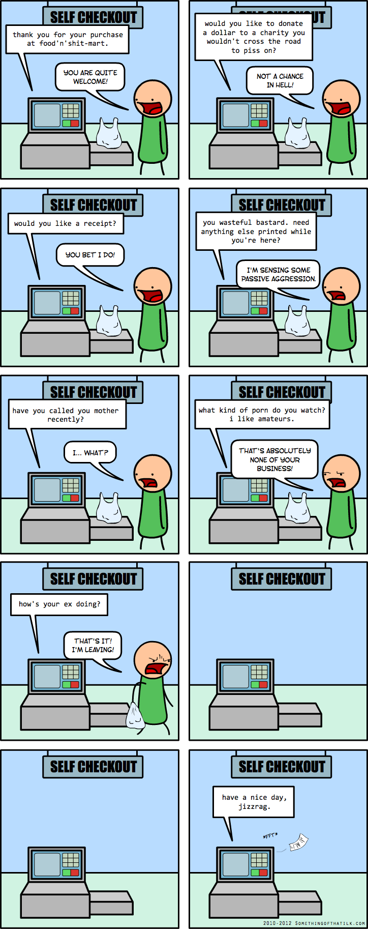 SELF CHECKOUT
thank you for your purchase
at food'n'shit-mart.
YOU ARE QUITE
WELCOME!
SELF CHECKOUT
would you like to donate
a dollar to a charity you
wouldn't cross the road
to piss on?
NOT A CHANCE
IN HELL!
SELF CHECKOUT
would you like a receipt?
YOU BET I DO!
SELF CHECKOUT
you wasteful bastard. need
anything else printed while
you're here?
I'M SENSING SOME
PASSIVE AGGRESSION.
SELF CHECKOUT
have you called you mother
recently?
I... WHAT?
SELF CHECKOUT
what kind of porn do you watch?
i like amateurs.
THAT'S ABSOLUTELY
NONE OF YOUR
BUSINESS!
SELF CHECKOUT
how's your ex doing?
THAT'S IT!
I'M LEAVING!
SELF CHECKOUT
SELF CHECKOUT
SELF CHECKOUT
have a nice day,
jizzrag.
*PFT*
$1.00
2010-2012 SOMETHINGOFTHATJLK.COM