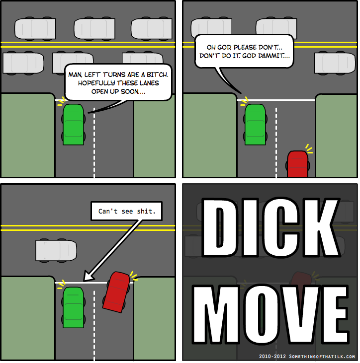 MAN, LEFT TURNS ARE A BITCH.
HOPEFULLY THESE LANES
OPEN UP SOON...
OH GOD, PLEASE DON'T...
DON'T DO IT. GOD DAMMIT...
Can't see shit.
DICK
MOVE
2010-2012 SOMETHINGOFTHATILK.COM