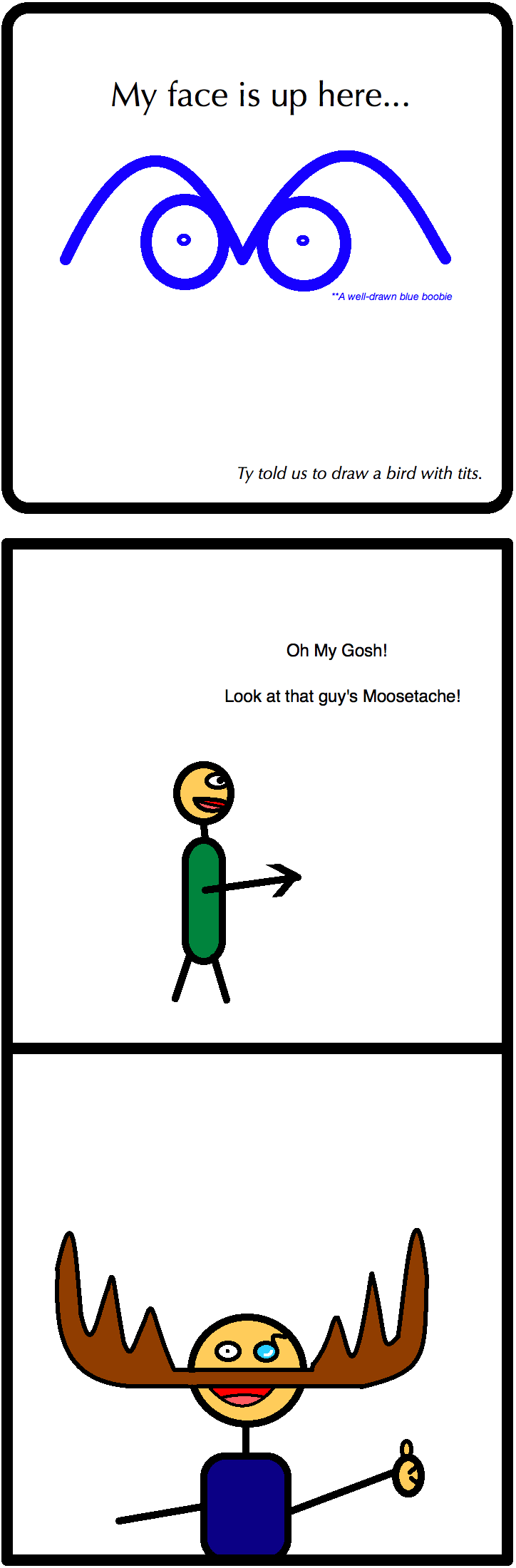 My face is up here...
**A well-drawn blue boobie
Ty told us to draw a bird with tits.
Oh My Gosh!
Look at that guy's Moosetache!