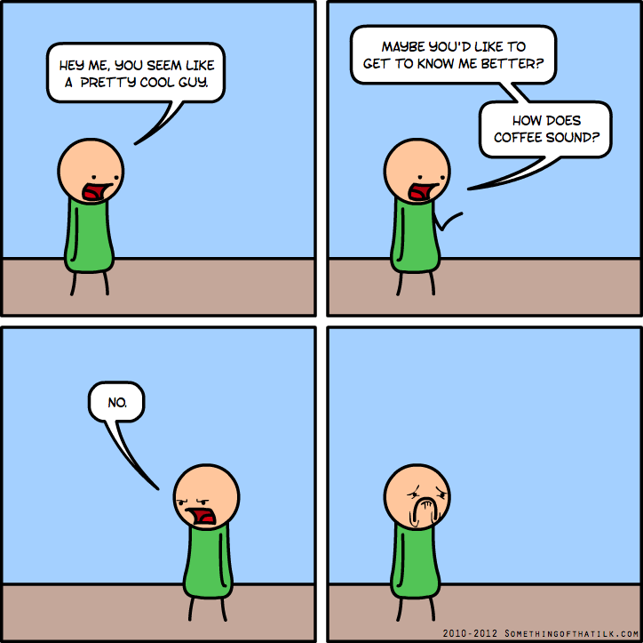 HEY ME, YOU SEEM LIKE
A PRETTY COOL GUY.
MAYBE YOU'D LIKE TO
GET TO KNOW ME BETTER?
HOW DOES
COFFEE SOUND?
NO.
2010-2012 SOMETHINGOFTHATLK.COM