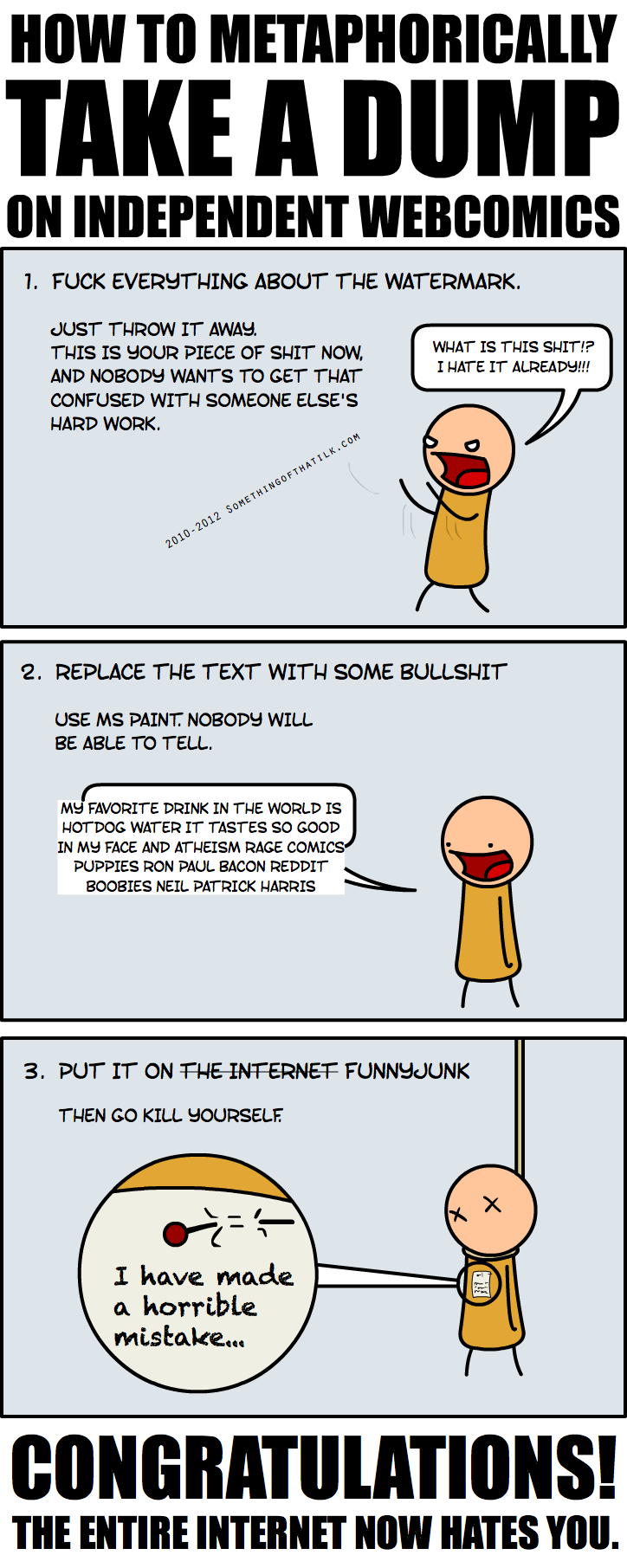 HOW TO METAPHORICALLY TAKE A DUMP ON INDEPENDENT WEBCOMICS
1. FUCK EVERYTHING ABOUT THE WATERMARK.
JUST THROW IT AWAY. THIS IS YOUR PIECE OF SHIT NOW, AND NOBODY WANTS TO GET THAT CONFUSED WITH SOMEONE ELSE'S HARD WORK.
2010-2012 SOMETHINGOFTHATILK.COM
WHAT IS THIS SHIT!? I HATE IT ALREADY!!!
2. REPLACE THE TEXT WITH SOME BULLSHIT
USE MS PAINT. NOBODY WILL BE ABLE TO TELL.
MY FAVORITE DRINK IN THE WORLD IS HOTDOG WATER IT TASTES SO GOOD IN MY FACE AND ATHE