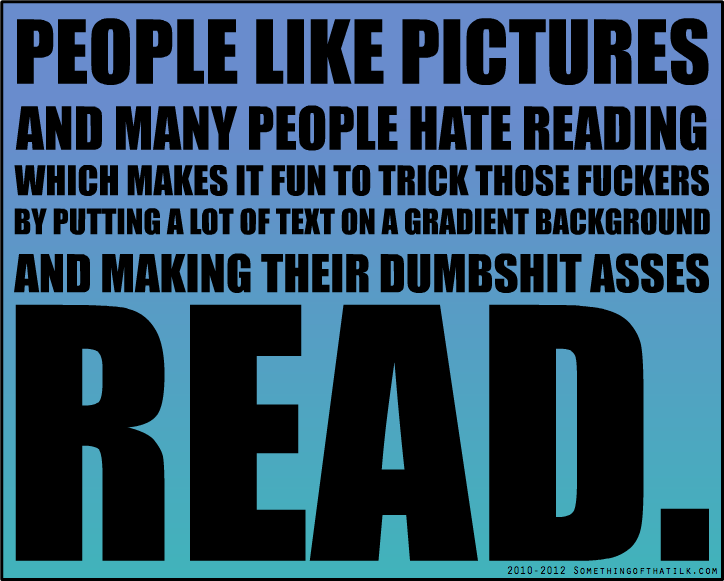 PEOPLE LIKE PICTURES
AND MANY PEOPLE HATE READING
WHICH MAKES IT FUN TO TRICK THOSE FUCKERS
BY PUTING A LOT OF TEXT ON A GRADIENT BACKGROUND
AND MAKING THEIR DUMBSHIT ASSES
READ.
2010-2012 SOMETHINGOFTHATILK.COM