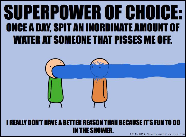 SUPERPOWER OF CHOICE:
ONCE A DAY, SPIT AN INORDINATE AMOUNT OF
WATER AT SOMEONE THAT PISSES ME OFF.
I REALLY DON'T HAVE A BETTER REASON THAN BECAUSE IT'S FUN TO DO
IN THE SHOWER.
2010-2012 SOMETHINGOFTHATILK.COM