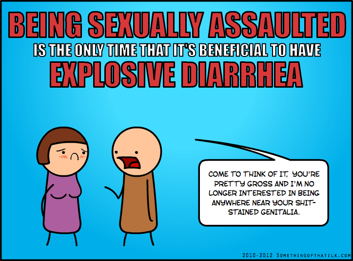 BEING SEXUALLY ASSAULTED
IS THE ONLY TIME THAT IT'S BENEFICIAL TO HAVE
EXPLOSIVE DIARRHEA
COME TO THINK OF IT, YOU'RE
PRETTY GROSS AND I'M NO
LONGER INTERESTED IN BEING
ANYWHERE NEAR YOUR SHIT-
STAINED GENITALIA.
2010-2012 SOMETHINGOFTHATILK.COM
