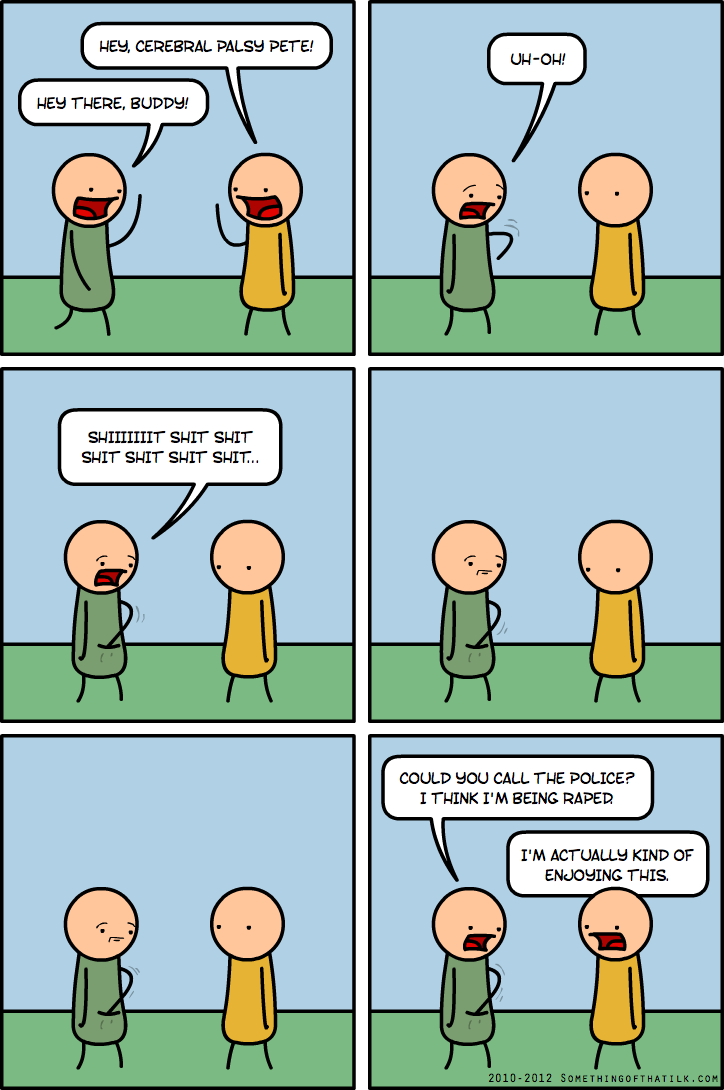 HEY THERE, BUDDY!
HEY, CEREBRAL PALSY PETE!
UH-OH!
SHIIIIIIT SHIT SHIT
SHIT SHIT SHIT SHIT...
COULD YOU CALL THE POLICE?
I THINK I'M BEING RAPED
I'M ACTUALLY KIND OF
ENJOYING THIS.
2010-2012 SOMETHINGOFTHATLK.COM
