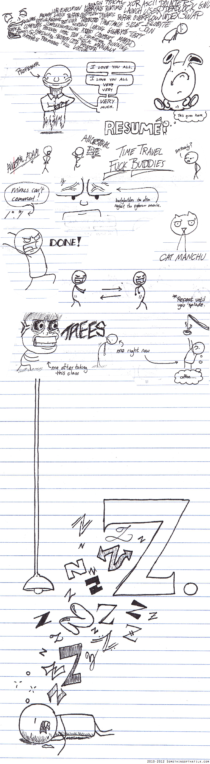 PROFESSOR
I LOVE YOU ALL.
I LOVE YOU ALL VERY VERY MUCH.
RESUME
This goes here.
ANCESTRAL ADAM
ANCESTRAL EVE
TIME TRAVEL
FUCK BUDDIES
seriously?
Mimes can't commit!
bodybuilders too often neglect the eyebrow muscle.
DONE!
CAT MANCHU
*Repeat until you *plode.
TREES
me right now
me after taking this class
coffee....
Z
Z
Z
Z
Z
Z
Z
Z
Z
Z
Z
Z
Z
Z
Z
2010-2012 SOMETHINGOFTHATILK.COM
