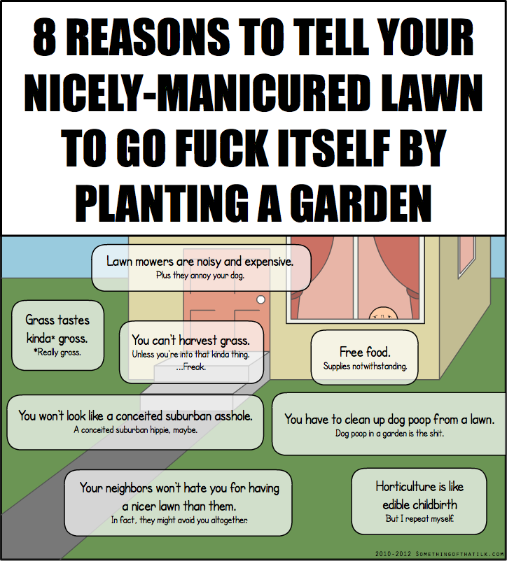 8 REASONS TO TELL YOUR
NICELY-MANICURED LAWN
TO GO FUCK ITSELF BY
PLANTING A GARDEN
Lawn mowers are noisy and expensive.
Plus they annoy your dog.
Grass tastes
kinda* gross.
*Really gross.
You can't harvest grass.
Unless you're into that kinda thing.
...Freak.
Free food.
Supplies notwithstanding.
You won't look like a conceited suburban asshole.
A conceited suburban hippie, maybe.
You have to clean up dog poop from a lawn.
Dog poop in a garden is the shit.
Your neighbors won't hate you for having
a nicer lawn than them.
In fact, they might avoid you altogether.
Horticulture is like
edile childbirth
But I repeat myself.
2010-2012 SOMETHINGSOFTHATILK.COM