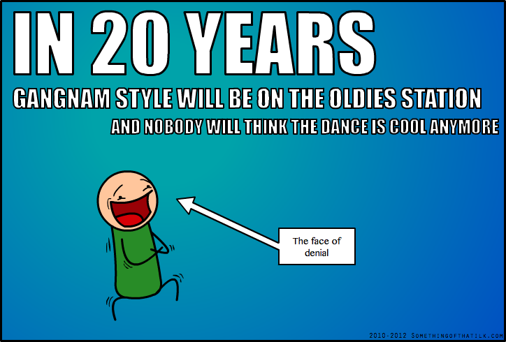 IN 20 YEARS
GANGNAM STYLE WILL BE ON THE OLDIES STATION
AND NOBODY WILL THINK THE DANCE IS COOL ANYMORE
The face of
denial
2010-2012 SOMETHINGOFTHATLK.COM