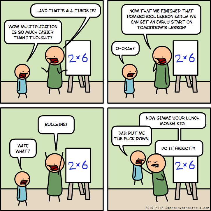WOW, MULTIPLICATION
IS SO MUCH EASIER
THAN I THOUGHT!
...AND THAT'S ALL THERE IS!
2x6
NOW THAT WE FINISHED THAT
HOMESCHOOL LESSON EARLY, WE
CAN GET AN EARLY START ON
TOMORROW'S LESSON!
O-OKAY?
2x6
BULLYING!
WAIT,
WHAT?
2x6
NOW GIMME YOUR LUNCH
MONEY, KID!
DAD, PUT ME
THE FUCK DOWN.
DO IT, FAGGOT!!!
2x6
2010-2012 SOMETHINGOFTHATLJK.COM