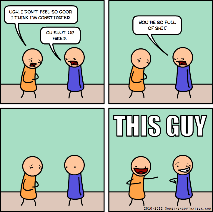 UGH, I DON'T FEEL SO GOOD.
I THINK I'M CONSTIPATED
OH SHUT UP
FAKER.
YOU'RE SO FULL
OF SHIT.
THIS GUY
2010-2012 SOMETHINGOFTHATILK.COM