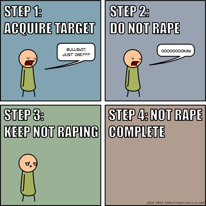 STEP 1:
ACQUIRE TARGET
BULLSHIT,
JUST ONE???
STEP 2:
DO NOT RAPE
OOOOOOOOKAY.
STEP 3:
KEEP NOT RAPING
STEP 4: NOT RAPE
COMPLETE
2010-2013 SOMETHINGOFTHATILK.COM