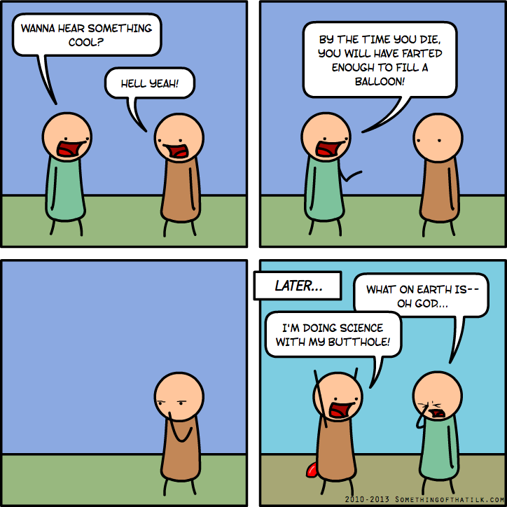 WANNA HEAR SOMETHING
COOL?
HELL YEAH!
BY THE TIME YOU DIE,
YOU WILL HAVE FARTED
ENOUGH TO FILL A
BALLOON!
LATER...
WHAT ON EARTH IS--
OH GOD...
I'M DOING SCIENCE
WITH MY BUTTHOLE!
2010-2013 SOMETHINGOFTHATILK.COM