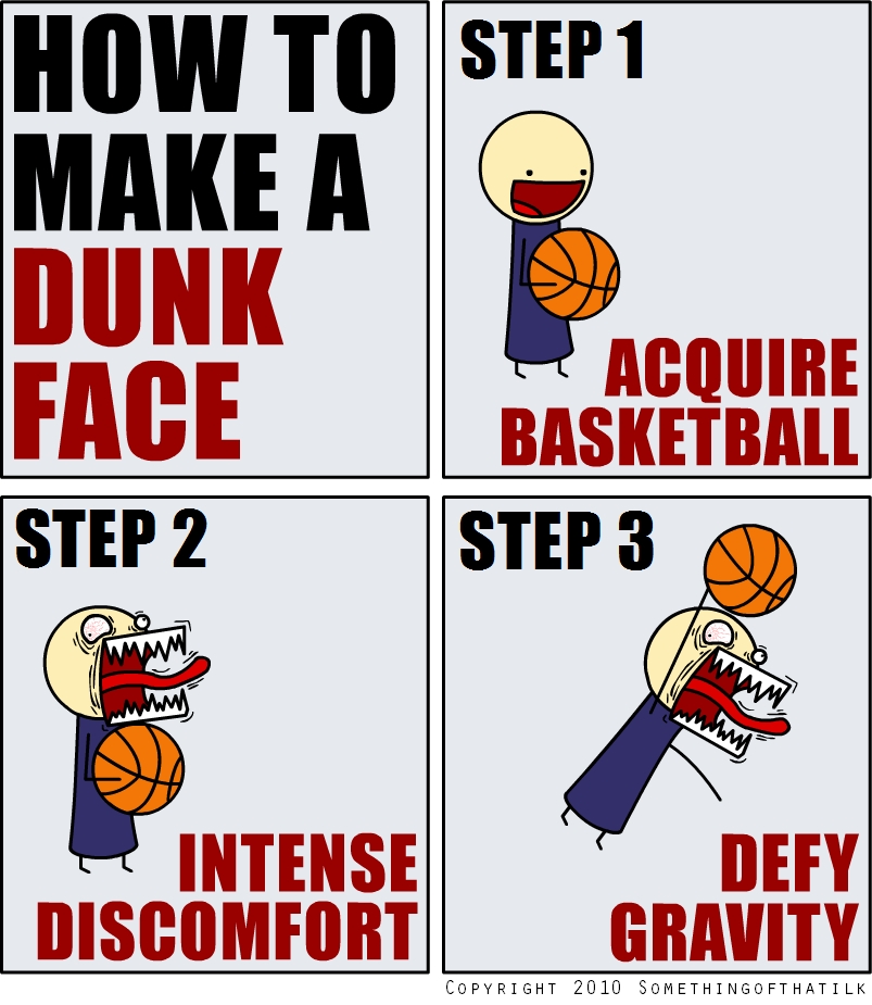 HOW TO
MAKE A
DUNK
FACE
STEP 1
ACQUIRE
BASKETBALL
STEP 2
INTENSE
DISCOMFORT
STEP 3
DEFY
GRAVITY
COPYRIGHT 2010 SOMETHINGOFTHATILK