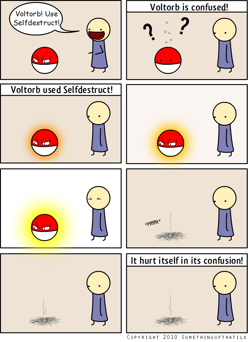Voltorb! Use
Selfdestruct!
Voltorb is confused!
Voltorb used Selfdestruct!
*pfffft*
It hurt itself in its confusion!
COPYRIGHT 2010 SOMETHINGOFTHATILK