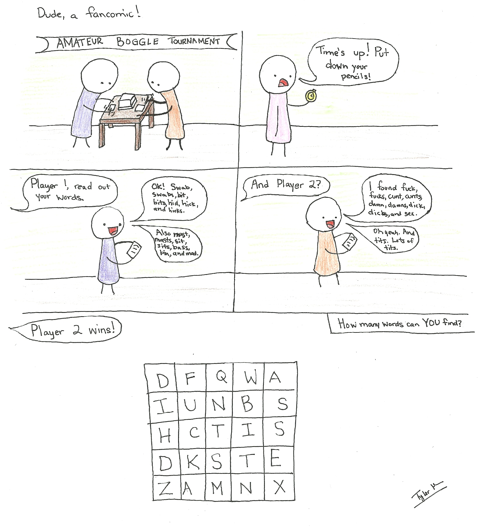Dude, a fancomic!
AMATEUR BOGGLE TOURNAMENT
Time's up! Put down your pencils!
Player 1, read out your words.
Ok! Swab, swabs, bit, bits, hid, hick, and kicks.
Also mast, masts, sit, sits, bass, bin, and mad.
And Player 2?
I found fuck, fucks, cunt, cunts, damn, damns, dick, dicks, and sex.
Oh yeah. And tits. Lots of tits.
Player 2 wins!
How many words can YOU find?
D F Q W A
I U N B S
H C T I S
D K S T E
Z A M N X
Tyler M