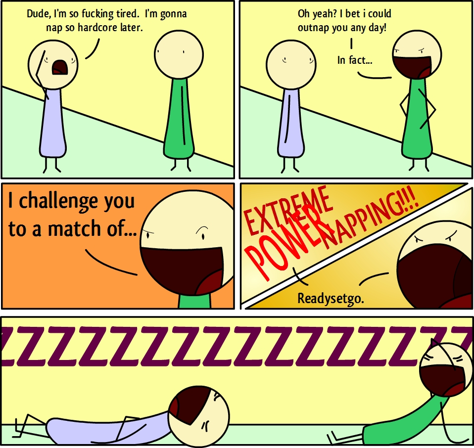 Dude, I'm so fucking tired. I'm gonna
nap so hardcore later.
Oh yeah? I bet i could
outnap you any day!
In fact...
I challenge you
to a match of...
EXTREME
POWER NAPPING!!!
Readysetgo.
ZZZZZZZZZZZZZZ