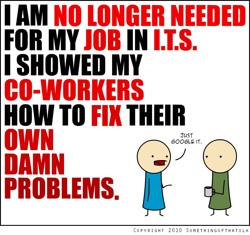 I AM NO LONGER NEEDED
FOR MY JOB IN I.T.S.
I SHOWED MY
CO-WORKERS
HOW TO FIX THEIR
OWN
DAMN
PROBLEMS.
JUST
GOOGLE IT.
COPYRIGHT 2010 SOMETHINGOFTHATILK