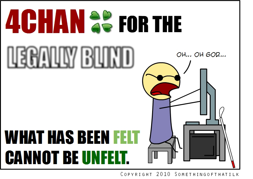 4CHAN FOR THE
LEGALLY BLIND
OH... OH GOD...
WHAT HAS BEEN FELT
CANNOT BE UNFELT.
COPYRIGHT 2010 SOMETHINGOFTHATILK