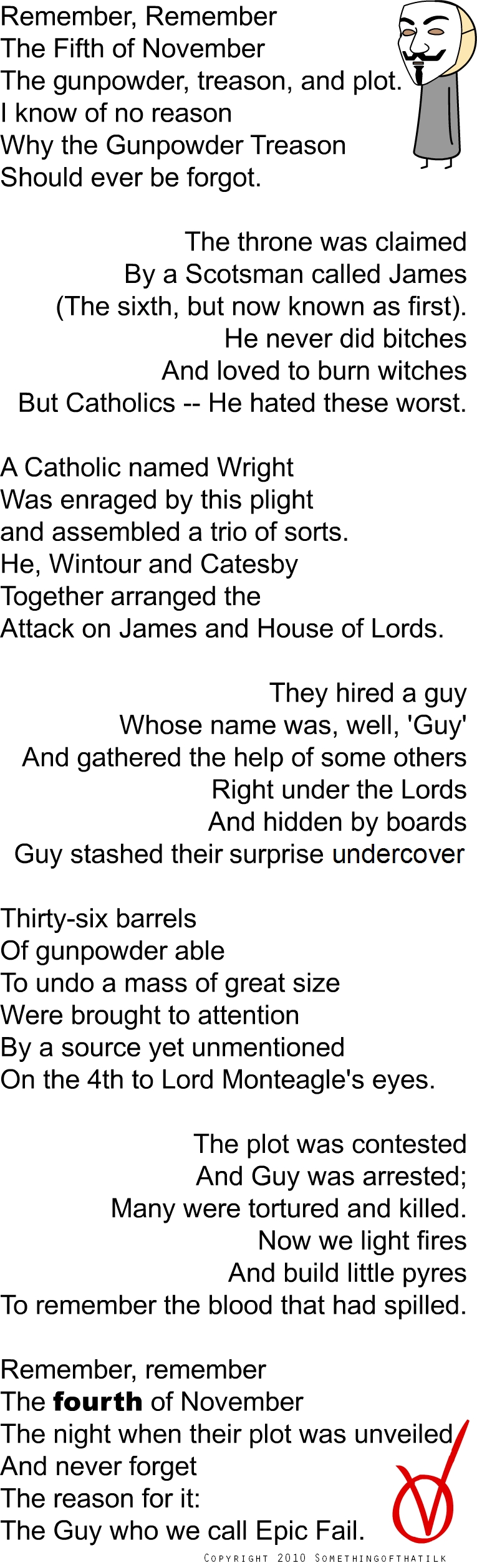 Remember, Remember
The Fifth of November
The gunpowder, treason, and plot.
I know of no reason
Why the Gunpowder Treason
Should ever be forgot.

The throne was claimed
By a Scotsman called James
(The sixth, but now known as first).
He never did bitches
And loved to burn witches
But Catholics -- He hated these worst.

A Catholic named Wright
Was enraged by this plight
and assembled a trio of sorts.
He, Wintour and Catesby
Together arranged the
Attack on James and House of Lords.

They hired a guy
Whose name was, well, 'Guy'
And gathered the help of some others
Right under the Lords
And hidden by boards
Guy stashed their surprise undercover

Thirty-six barrels
Of gunpowder able
To undo a mass of great size
Were brought to attention
By a source yet unmentioned
On the 4th to Lord Monteagle's eyes.

The plot was contested
And Guy was arrested;
Many were tortured and killed.
Now we light fires
And build little pyres
To remember the blood that had spilled.

Remember, remember
The fourth of November
The night when their plot was unveiled
And never forget
The reason for it:
The Guy who we call Epic Fail.

COPYRIGHT 2010 SOMETHINGOFTHATILK