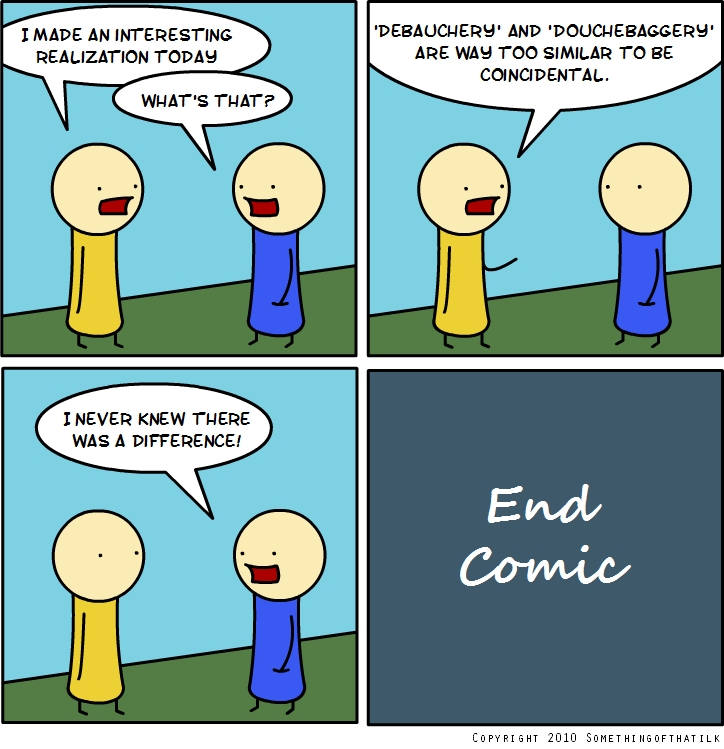 I MADE AN INTERESTING
REALIZATION TODAY
WHAT'S THAT?
'DEBAUCHERY' AND 'DOUCHEBAGGERY'
ARE WAY TOO SIMILAR TO BE
COINCIDENTAL.
I NEVER KNEW THERE
WAS A DIFFERENCE!
End
Comic
COPYRIGHT 2010 SOMETHINGOFTHATILK