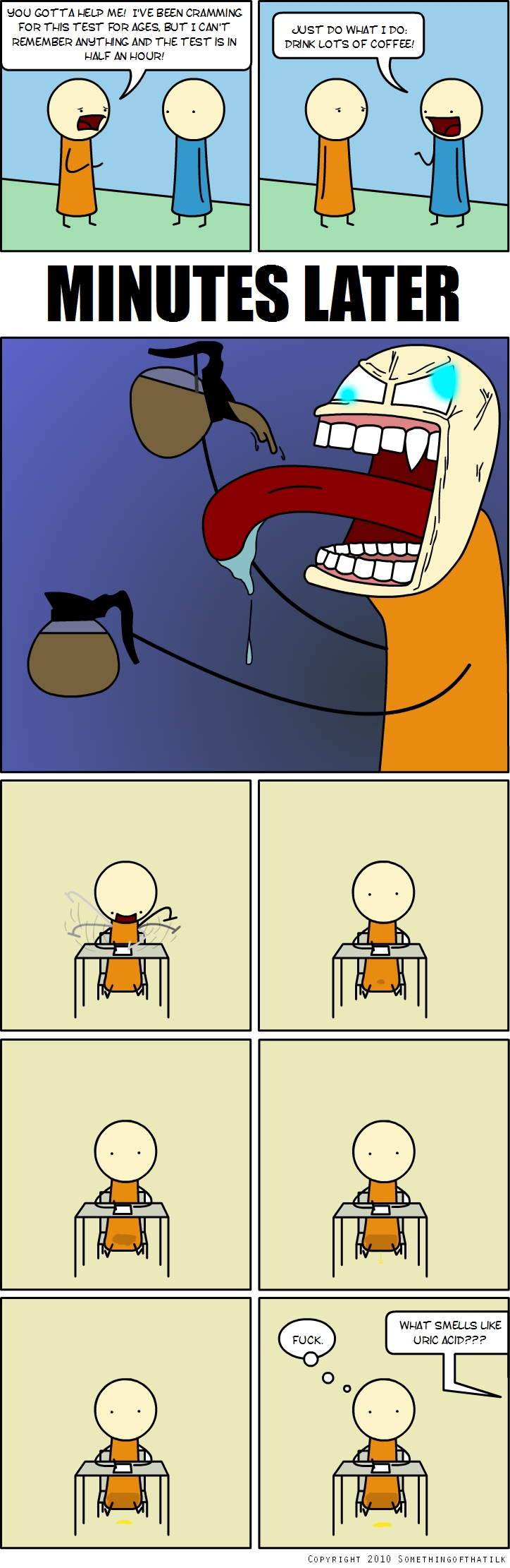 YOU GOTTA HELP ME! I'VE BEEN CRAMMING FOR THIS TEST FOR AGES, BUT I CAN'T REMEMBER ANYTHING AND THE TEST IS IN HALF AN HOUR!
JUST DO WHAT I DO: DRINK LOTS OF COFFEE!
MINUTES LATER
FUCK.
WHAT SMELLS LIKE URIC ACID???
COPYRIGHT 2010 SOMETHINGOFTHATILK